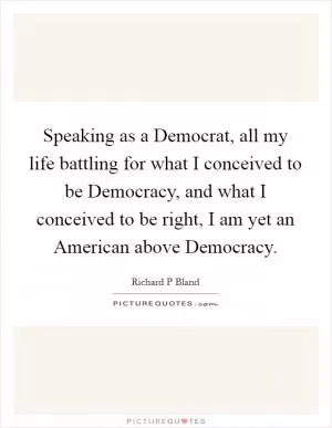 Speaking as a Democrat, all my life battling for what I conceived to be Democracy, and what I conceived to be right, I am yet an American above Democracy Picture Quote #1