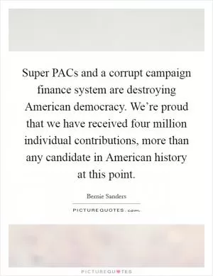 Super PACs and a corrupt campaign finance system are destroying American democracy. We’re proud that we have received four million individual contributions, more than any candidate in American history at this point Picture Quote #1