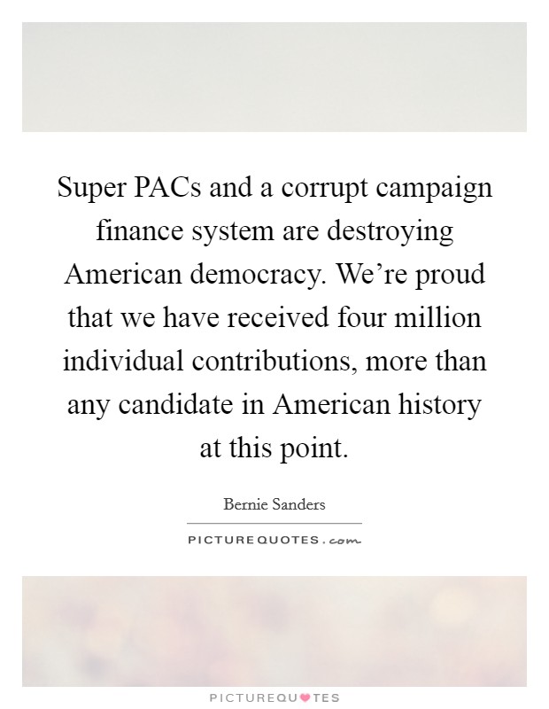 Super PACs and a corrupt campaign finance system are destroying American democracy. We're proud that we have received four million individual contributions, more than any candidate in American history at this point. Picture Quote #1