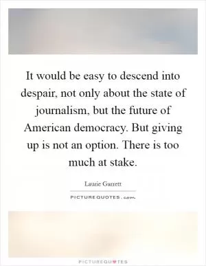 It would be easy to descend into despair, not only about the state of journalism, but the future of American democracy. But giving up is not an option. There is too much at stake Picture Quote #1