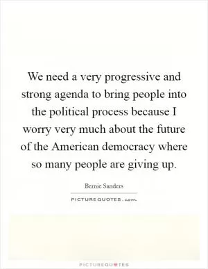 We need a very progressive and strong agenda to bring people into the political process because I worry very much about the future of the American democracy where so many people are giving up Picture Quote #1