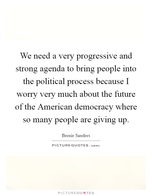 We need a very progressive and strong agenda to bring people into the political process because I worry very much about the future of the American democracy where so many people are giving up. Picture Quote #1