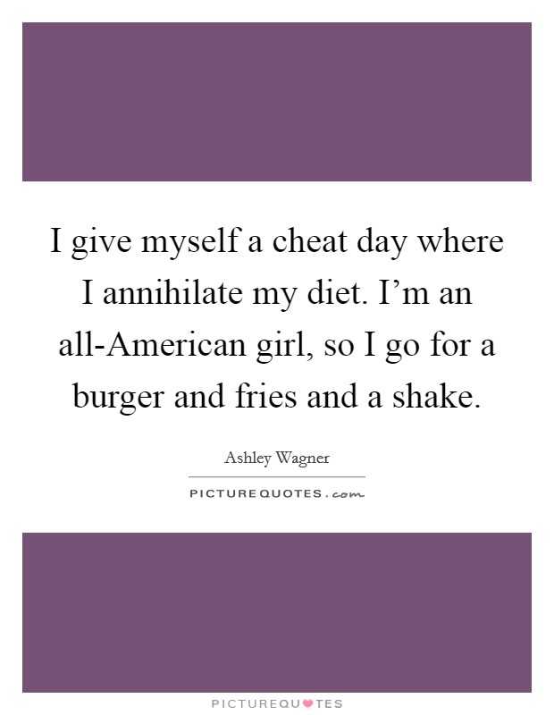 I give myself a cheat day where I annihilate my diet. I'm an all-American girl, so I go for a burger and fries and a shake. Picture Quote #1