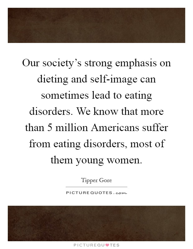 Our society's strong emphasis on dieting and self-image can sometimes lead to eating disorders. We know that more than 5 million Americans suffer from eating disorders, most of them young women. Picture Quote #1