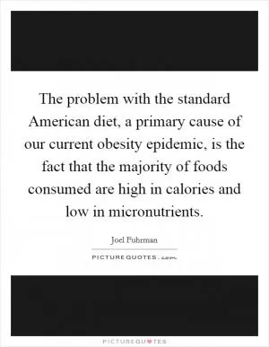 The problem with the standard American diet, a primary cause of our current obesity epidemic, is the fact that the majority of foods consumed are high in calories and low in micronutrients Picture Quote #1