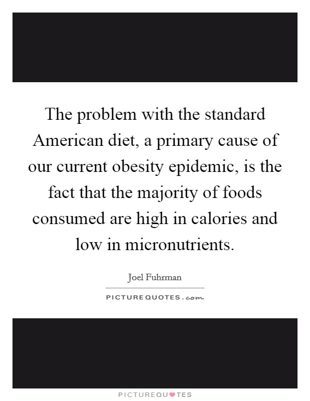 The problem with the standard American diet, a primary cause of our current obesity epidemic, is the fact that the majority of foods consumed are high in calories and low in micronutrients. Picture Quote #1