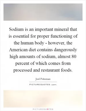 Sodium is an important mineral that is essential for proper functioning of the human body - however, the American diet contains dangerously high amounts of sodium, almost 80 percent of which comes from processed and restaurant foods Picture Quote #1