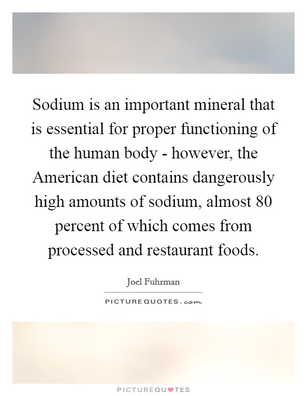 Sodium is an important mineral that is essential for proper functioning of the human body - however, the American diet contains dangerously high amounts of sodium, almost 80 percent of which comes from processed and restaurant foods. Picture Quote #1
