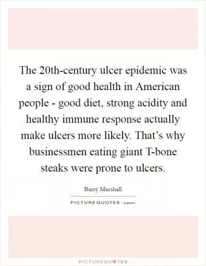 The 20th-century ulcer epidemic was a sign of good health in American people - good diet, strong acidity and healthy immune response actually make ulcers more likely. That’s why businessmen eating giant T-bone steaks were prone to ulcers Picture Quote #1