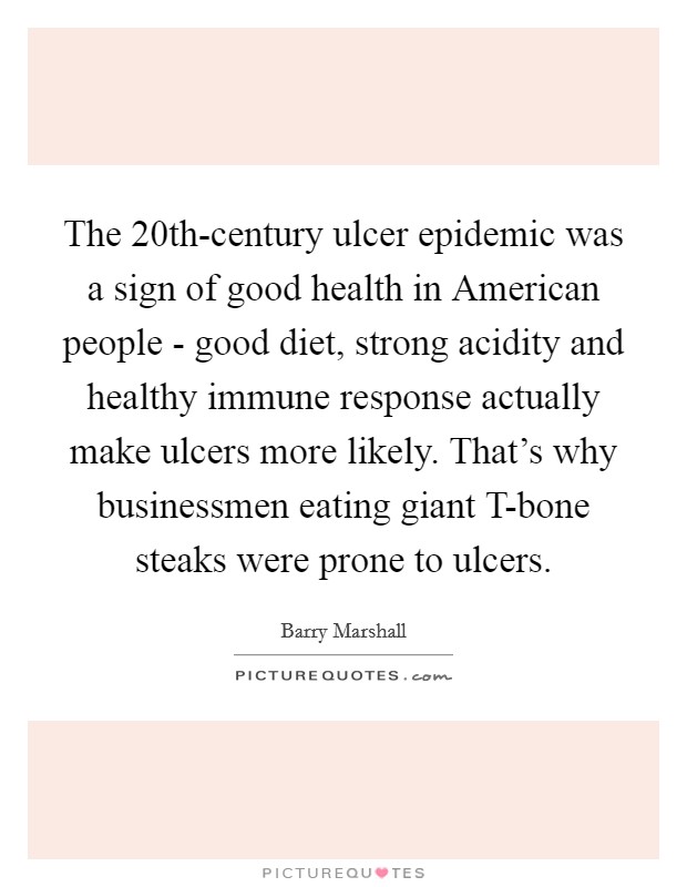 The 20th-century ulcer epidemic was a sign of good health in American people - good diet, strong acidity and healthy immune response actually make ulcers more likely. That's why businessmen eating giant T-bone steaks were prone to ulcers. Picture Quote #1