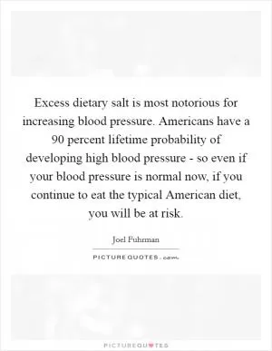 Excess dietary salt is most notorious for increasing blood pressure. Americans have a 90 percent lifetime probability of developing high blood pressure - so even if your blood pressure is normal now, if you continue to eat the typical American diet, you will be at risk Picture Quote #1