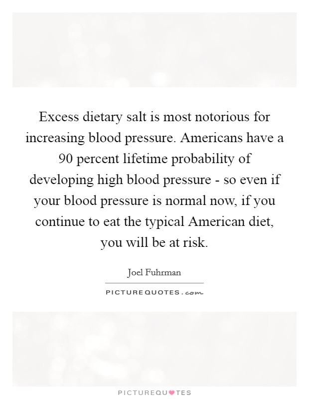 Excess dietary salt is most notorious for increasing blood pressure. Americans have a 90 percent lifetime probability of developing high blood pressure - so even if your blood pressure is normal now, if you continue to eat the typical American diet, you will be at risk. Picture Quote #1