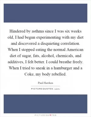 Hindered by asthma since I was six weeks old, I had begun experimenting with my diet and discovered a disquieting correlation. When I stopped eating the normal American diet of sugar, fats, alcohol, chemicals, and additives, I felt better. I could breathe freely. When I tried to sneak in a hamburger and a Coke, my body rebelled Picture Quote #1