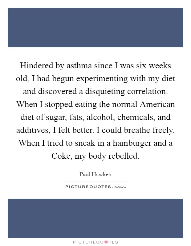 Hindered by asthma since I was six weeks old, I had begun experimenting with my diet and discovered a disquieting correlation. When I stopped eating the normal American diet of sugar, fats, alcohol, chemicals, and additives, I felt better. I could breathe freely. When I tried to sneak in a hamburger and a Coke, my body rebelled. Picture Quote #1