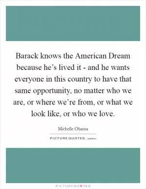 Barack knows the American Dream because he’s lived it - and he wants everyone in this country to have that same opportunity, no matter who we are, or where we’re from, or what we look like, or who we love Picture Quote #1