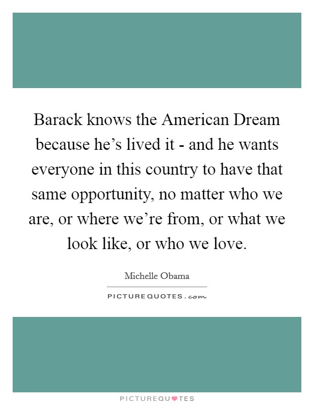Barack knows the American Dream because he's lived it - and he wants everyone in this country to have that same opportunity, no matter who we are, or where we're from, or what we look like, or who we love. Picture Quote #1