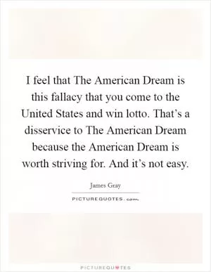 I feel that The American Dream is this fallacy that you come to the United States and win lotto. That’s a disservice to The American Dream because the American Dream is worth striving for. And it’s not easy Picture Quote #1
