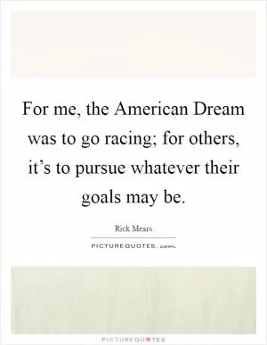 For me, the American Dream was to go racing; for others, it’s to pursue whatever their goals may be Picture Quote #1