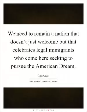 We need to remain a nation that doesn’t just welcome but that celebrates legal immigrants who come here seeking to pursue the American Dream Picture Quote #1