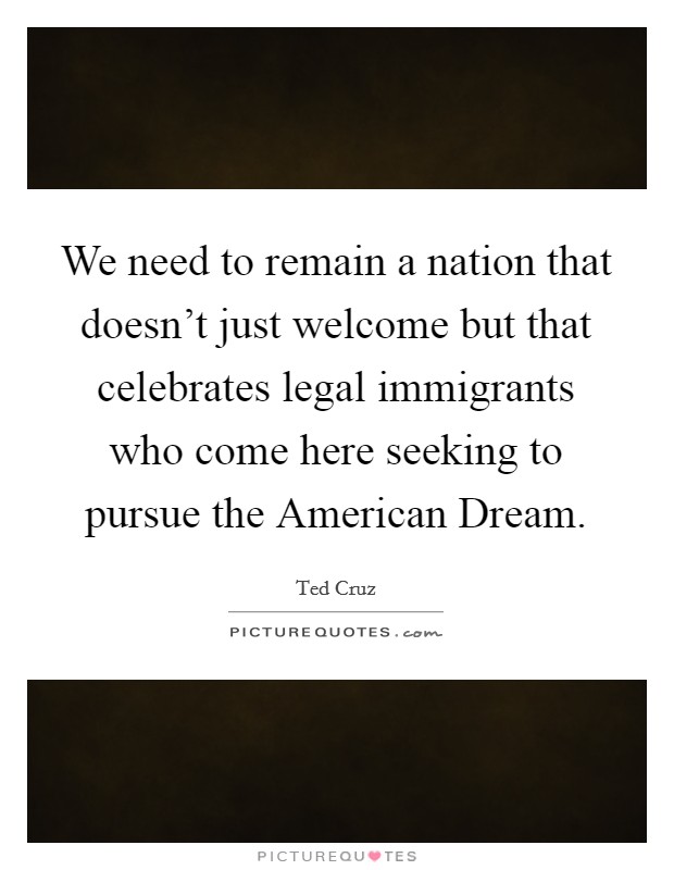 We need to remain a nation that doesn't just welcome but that celebrates legal immigrants who come here seeking to pursue the American Dream. Picture Quote #1