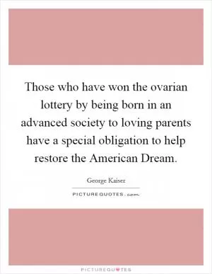 Those who have won the ovarian lottery by being born in an advanced society to loving parents have a special obligation to help restore the American Dream Picture Quote #1