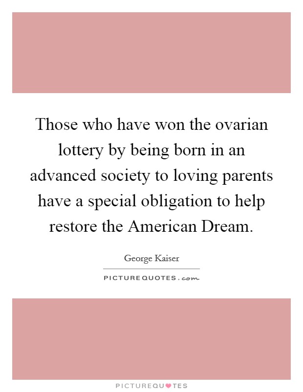 Those who have won the ovarian lottery by being born in an advanced society to loving parents have a special obligation to help restore the American Dream. Picture Quote #1