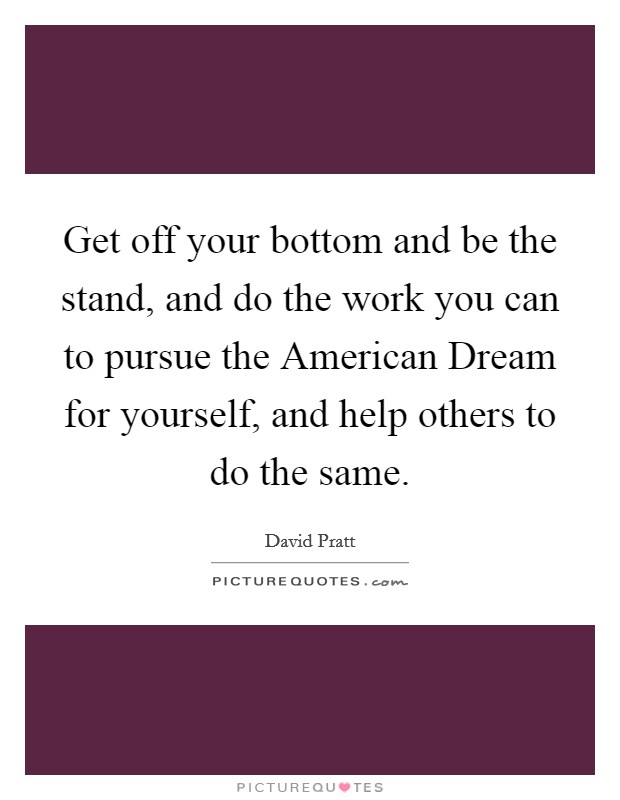 Get off your bottom and be the stand, and do the work you can to pursue the American Dream for yourself, and help others to do the same. Picture Quote #1