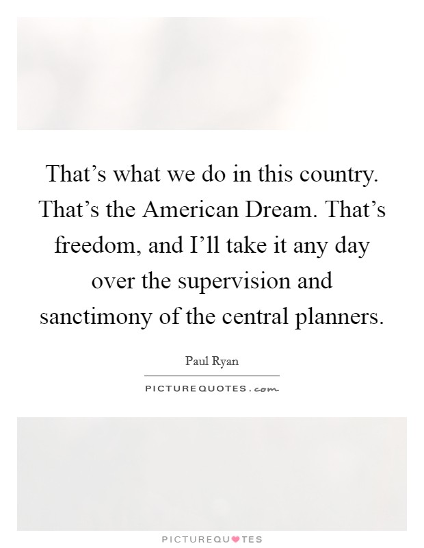 That's what we do in this country. That's the American Dream. That's freedom, and I'll take it any day over the supervision and sanctimony of the central planners. Picture Quote #1