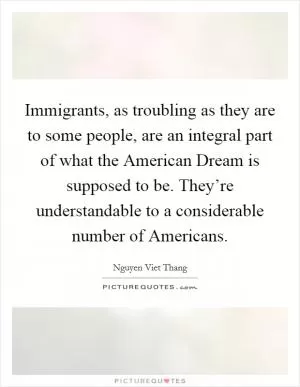 Immigrants, as troubling as they are to some people, are an integral part of what the American Dream is supposed to be. They’re understandable to a considerable number of Americans Picture Quote #1