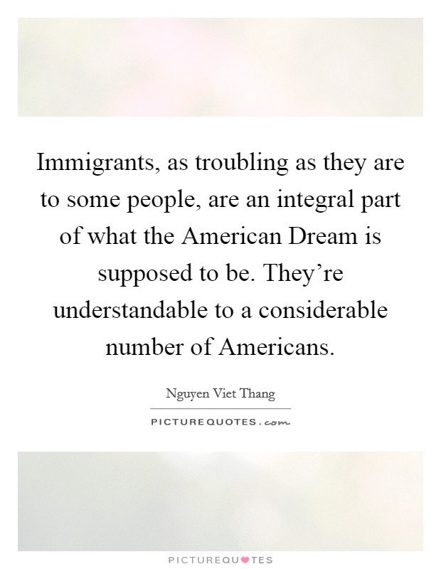 Immigrants, as troubling as they are to some people, are an integral part of what the American Dream is supposed to be. They're understandable to a considerable number of Americans. Picture Quote #1