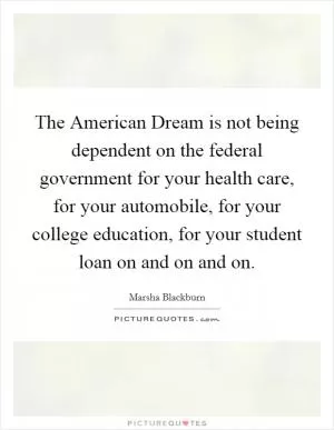 The American Dream is not being dependent on the federal government for your health care, for your automobile, for your college education, for your student loan on and on and on Picture Quote #1