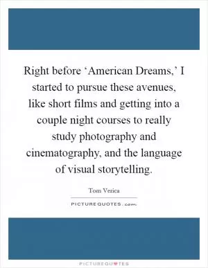 Right before ‘American Dreams,’ I started to pursue these avenues, like short films and getting into a couple night courses to really study photography and cinematography, and the language of visual storytelling Picture Quote #1
