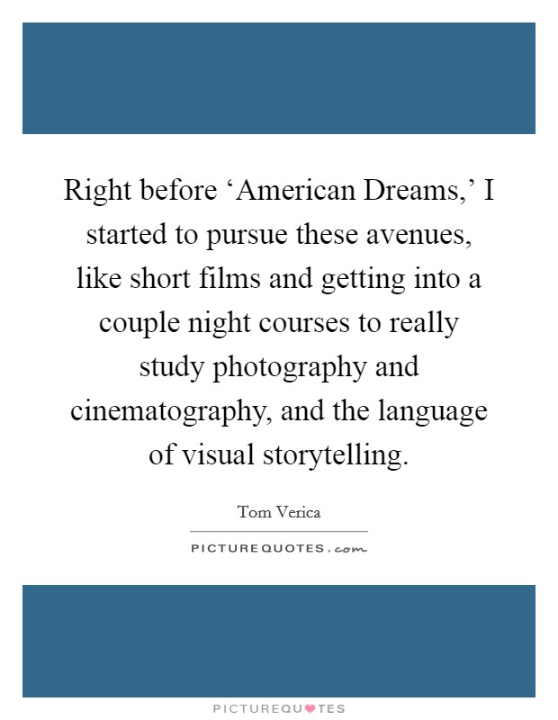 Right before ‘American Dreams,' I started to pursue these avenues, like short films and getting into a couple night courses to really study photography and cinematography, and the language of visual storytelling. Picture Quote #1