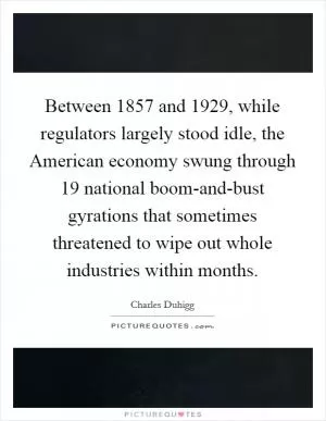 Between 1857 and 1929, while regulators largely stood idle, the American economy swung through 19 national boom-and-bust gyrations that sometimes threatened to wipe out whole industries within months Picture Quote #1