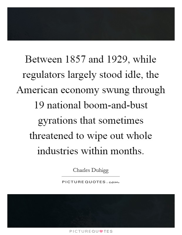Between 1857 and 1929, while regulators largely stood idle, the American economy swung through 19 national boom-and-bust gyrations that sometimes threatened to wipe out whole industries within months. Picture Quote #1
