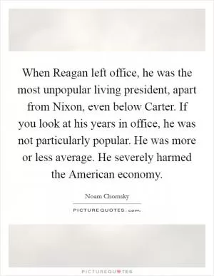 When Reagan left office, he was the most unpopular living president, apart from Nixon, even below Carter. If you look at his years in office, he was not particularly popular. He was more or less average. He severely harmed the American economy Picture Quote #1