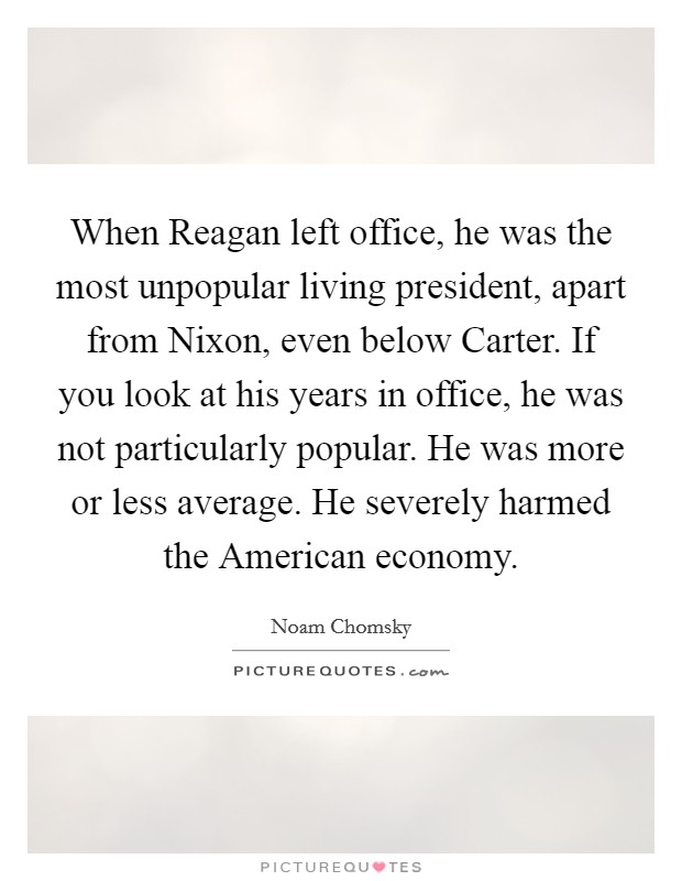 When Reagan left office, he was the most unpopular living president, apart from Nixon, even below Carter. If you look at his years in office, he was not particularly popular. He was more or less average. He severely harmed the American economy. Picture Quote #1