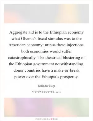 Aggregate aid is to the Ethiopian economy what Obama’s fiscal stimulus was to the American economy: minus these injections, both economies would suffer catastrophically. The theatrical blustering of the Ethiopian government notwithstanding, donor countries have a make-or-break power over the Ethiopia’s prosperity Picture Quote #1