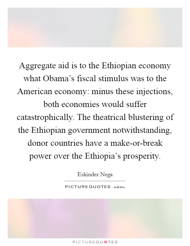 Aggregate aid is to the Ethiopian economy what Obama's fiscal stimulus was to the American economy: minus these injections, both economies would suffer catastrophically. The theatrical blustering of the Ethiopian government notwithstanding, donor countries have a make-or-break power over the Ethiopia's prosperity. Picture Quote #1