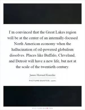 I’m convinced that the Great Lakes region will be at the center of an internally-focused North American economy when the hallucination of oil-powered globalism dissolves. Places like Buffalo, Cleveland, and Detroit will have a new life, but not at the scale of the twentieth century Picture Quote #1