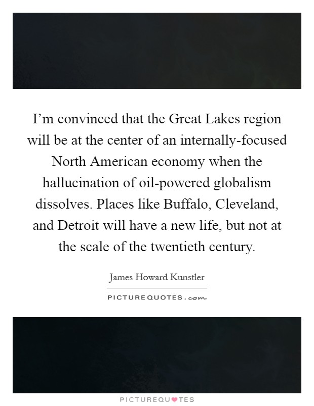 I'm convinced that the Great Lakes region will be at the center of an internally-focused North American economy when the hallucination of oil-powered globalism dissolves. Places like Buffalo, Cleveland, and Detroit will have a new life, but not at the scale of the twentieth century. Picture Quote #1