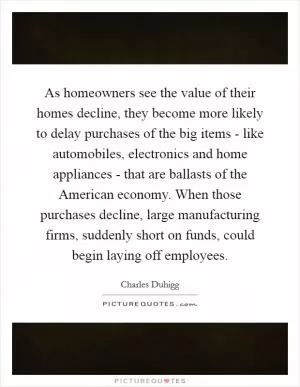 As homeowners see the value of their homes decline, they become more likely to delay purchases of the big items - like automobiles, electronics and home appliances - that are ballasts of the American economy. When those purchases decline, large manufacturing firms, suddenly short on funds, could begin laying off employees Picture Quote #1