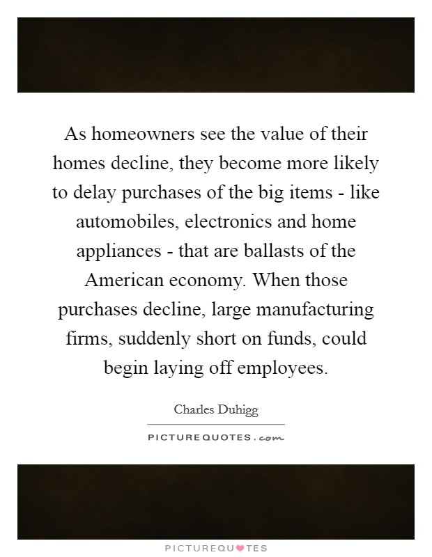 As homeowners see the value of their homes decline, they become more likely to delay purchases of the big items - like automobiles, electronics and home appliances - that are ballasts of the American economy. When those purchases decline, large manufacturing firms, suddenly short on funds, could begin laying off employees. Picture Quote #1