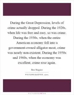 During the Great Depression, levels of crime actually dropped. During the 1920s, when life was free and easy, so was crime. During the 1930s, when the entire American economy fell into a government-owned alligator moat, crime was nearly non-existent. During the 1950s and 1960s, when the economy was excellent, crime rose again Picture Quote #1