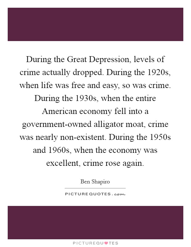 During the Great Depression, levels of crime actually dropped. During the 1920s, when life was free and easy, so was crime. During the 1930s, when the entire American economy fell into a government-owned alligator moat, crime was nearly non-existent. During the 1950s and 1960s, when the economy was excellent, crime rose again. Picture Quote #1