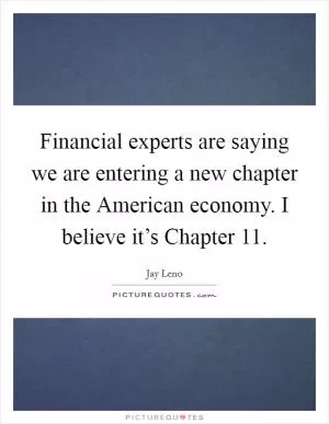 Financial experts are saying we are entering a new chapter in the American economy. I believe it’s Chapter 11 Picture Quote #1