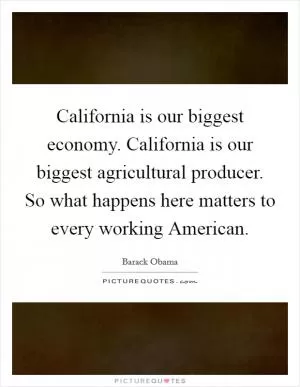 California is our biggest economy. California is our biggest agricultural producer. So what happens here matters to every working American Picture Quote #1