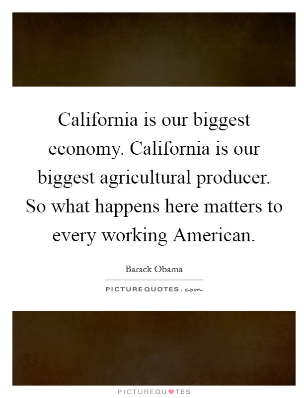 California is our biggest economy. California is our biggest agricultural producer. So what happens here matters to every working American. Picture Quote #1