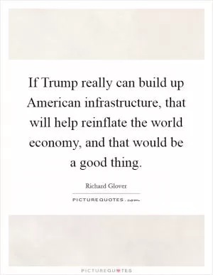 If Trump really can build up American infrastructure, that will help reinflate the world economy, and that would be a good thing Picture Quote #1