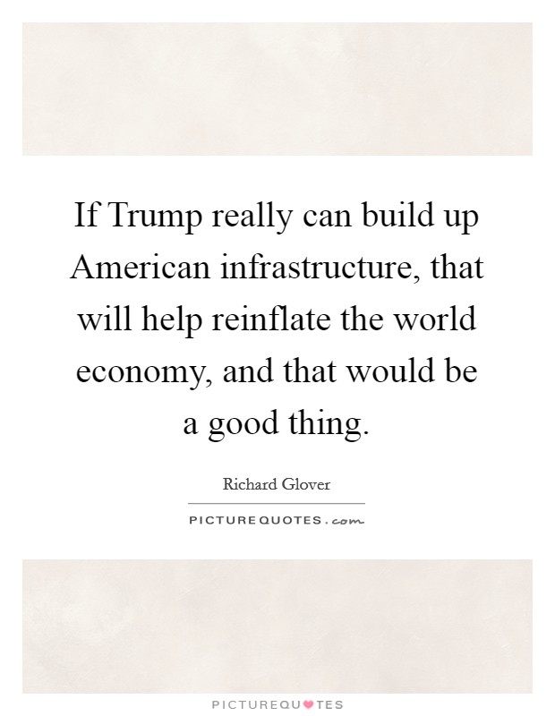 If Trump really can build up American infrastructure, that will help reinflate the world economy, and that would be a good thing. Picture Quote #1